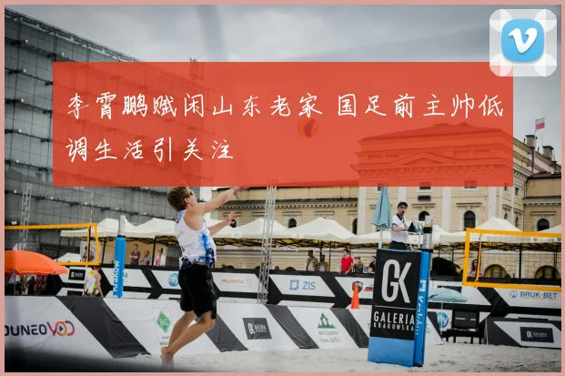 李霄鹏赋闲山东老家 国足前主帅低调生活引关注