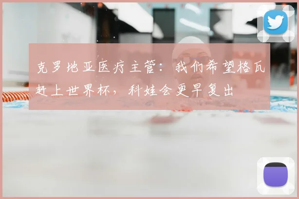 克罗地亚医疗主管：我们希望格瓦赶上世界杯，科娃会更早复出