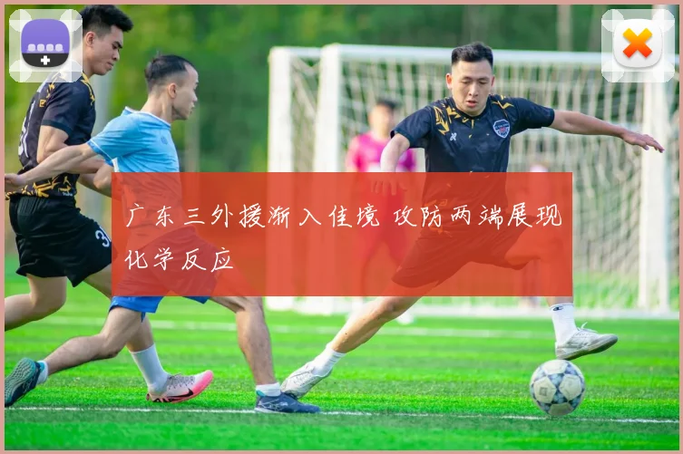 广东三外援渐入佳境 攻防两端展现化学反应