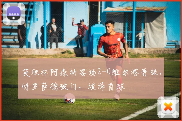 英联杯阿森纳客场2-0维尔港晋级，特罗萨德破门，埃泽首球