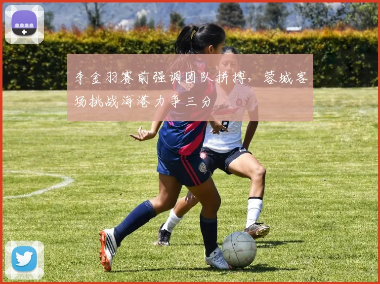 李金羽赛前强调团队拼搏，蓉城客场挑战海港力争三分
