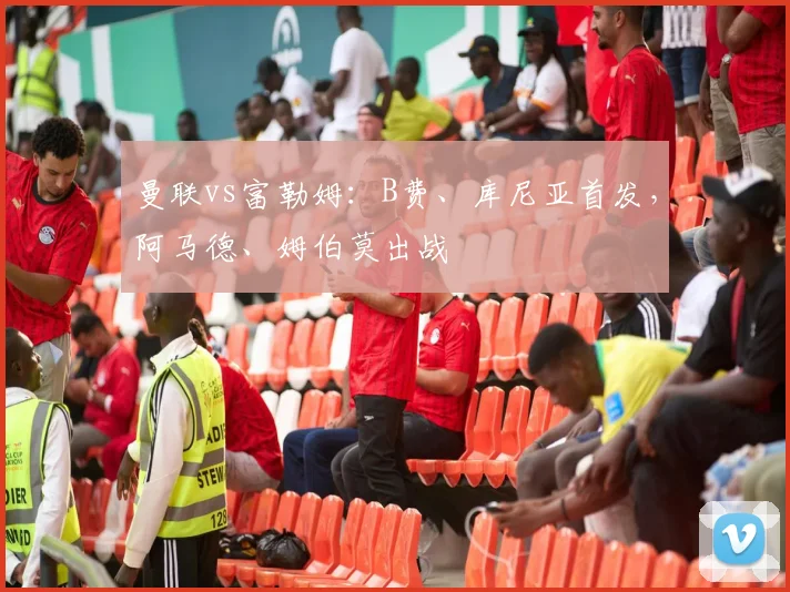 曼联vs富勒姆：B费、库尼亚首发，阿马德、姆伯莫出战