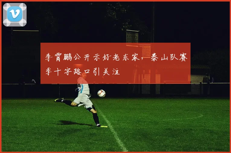 李霄鹏公开示好老东家，泰山队赛季十字路口引关注