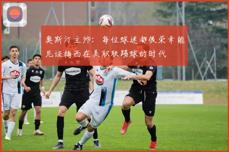 奥斯汀主帅：每位球迷都很荣幸能见证梅西在美职联踢球的时代