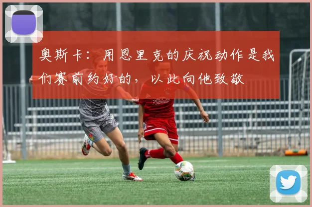 奥斯卡：用恩里克的庆祝动作是我们赛前约好的，以此向他致敬