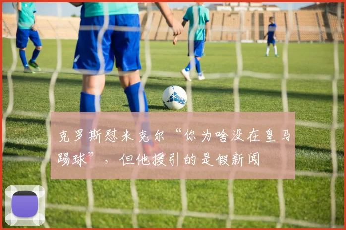 克罗斯怼米克尔“你为啥没在皇马踢球”，但他援引的是假新闻