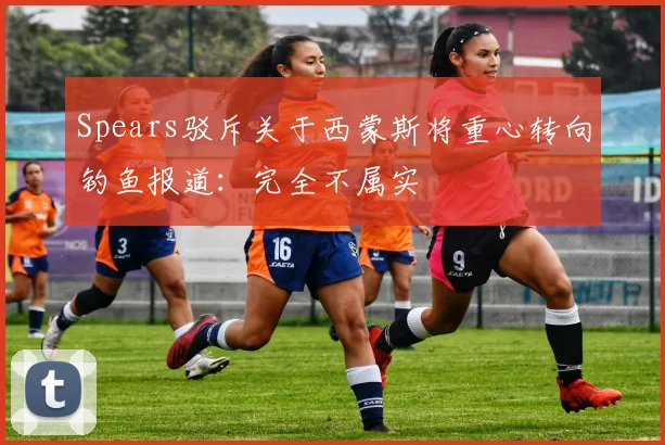 Spears驳斥关于西蒙斯将重心转向钓鱼报道：完全不属实