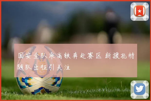 国安全队乘高铁奔赴赛区 新援孔特随队出征引关注