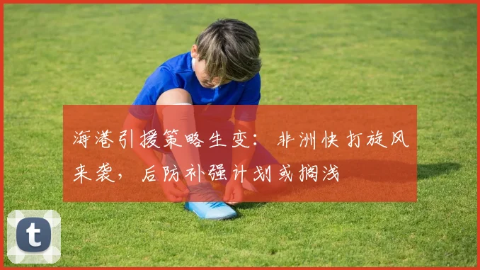 海港引援策略生变：非洲快打旋风来袭，后防补强计划或搁浅