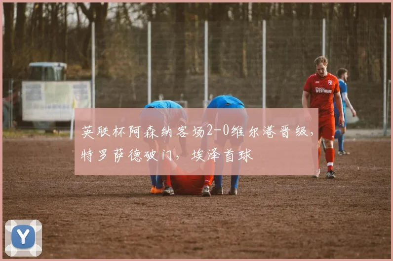英联杯阿森纳客场2-0维尔港晋级，特罗萨德破门，埃泽首球