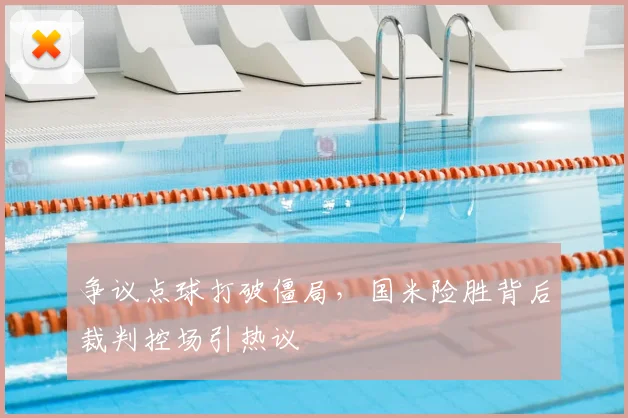 争议点球打破僵局，国米险胜背后裁判控场引热议