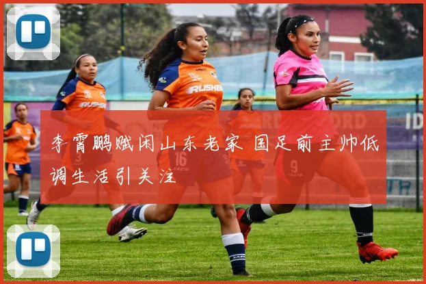 李霄鹏赋闲山东老家 国足前主帅低调生活引关注