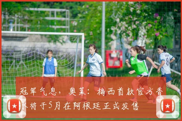 冠军气息，奥莱：梅西首款官方香水将于5月在阿根廷正式发售