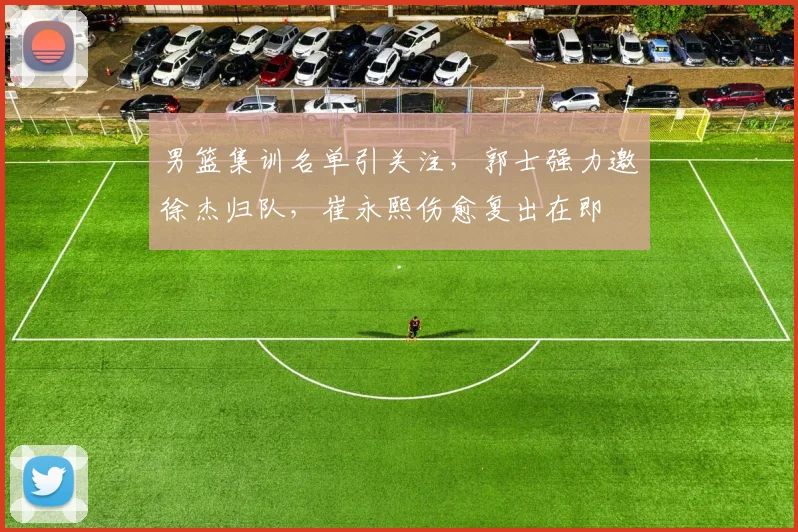 男篮集训名单引关注，郭士强力邀徐杰归队，崔永熙伤愈复出在即