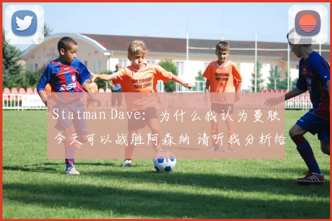 Statman Dave：为什么我认为曼联今天可以战胜阿森纳 请听我分析给你听