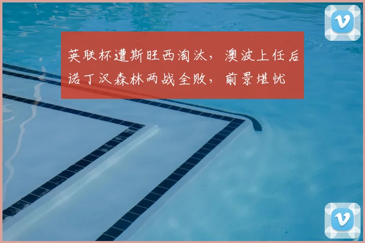 英联杯遭斯旺西淘汰，澳波上任后诺丁汉森林两战全败，前景堪忧