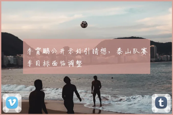 李霄鹏公开示好引猜想，泰山队赛季目标面临调整