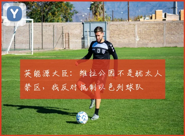英能源大臣：维拉公园不是犹太人禁区，我反对抵制以色列球队