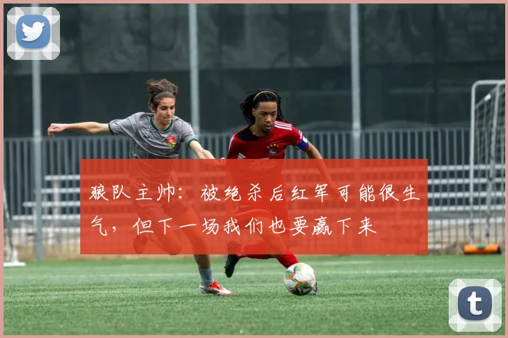 狼队主帅:被绝杀后红军可能很生气,但下一场我们也要赢下来